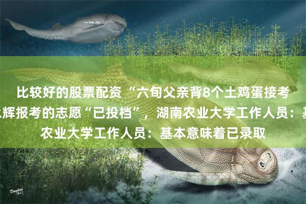 比较好的股票配资 “六旬父亲背8个土鸡蛋接考”后续，考生贺永辉报考的志愿“已投档”，湖南农业大学工作人员：基本意味着已录取