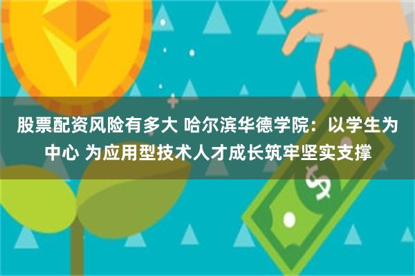 股票配资风险有多大 哈尔滨华德学院：以学生为中心 为应用型技术人才成长筑牢坚实支撑