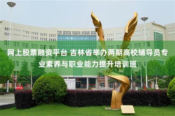 网上股票融资平台 吉林省举办两期高校辅导员专业素养与职业能力提升培训班