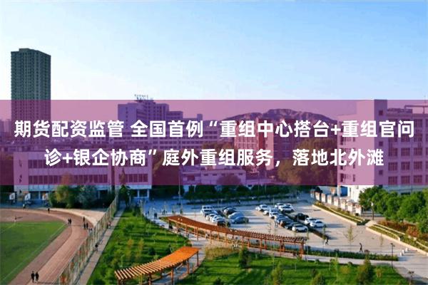 期货配资监管 全国首例“重组中心搭台+重组官问诊+银企协商”庭外重组服务，落地北外滩