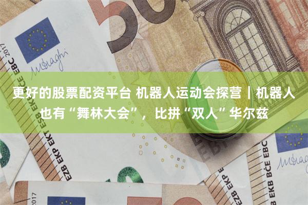 更好的股票配资平台 机器人运动会探营｜机器人也有“舞林大会”，比拼“双人”华尔兹